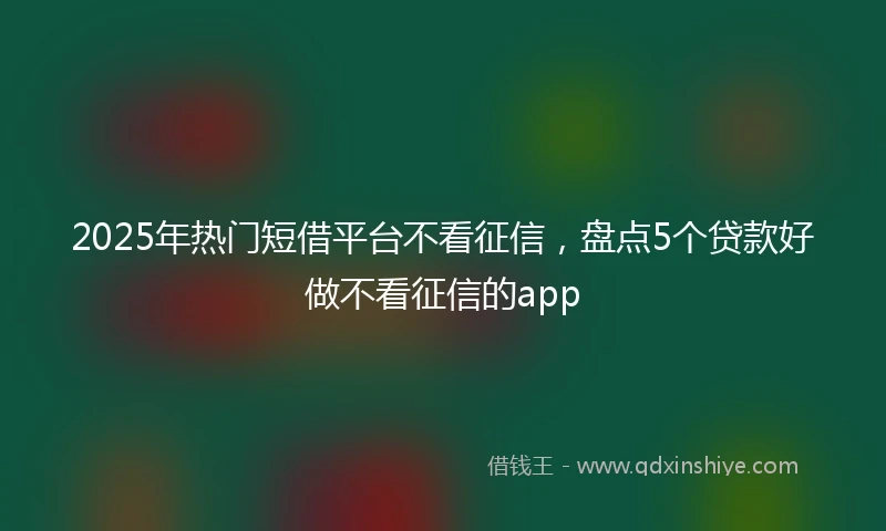 2025年热门短借平台不看征信，盘点5个贷款好做不看征信的app