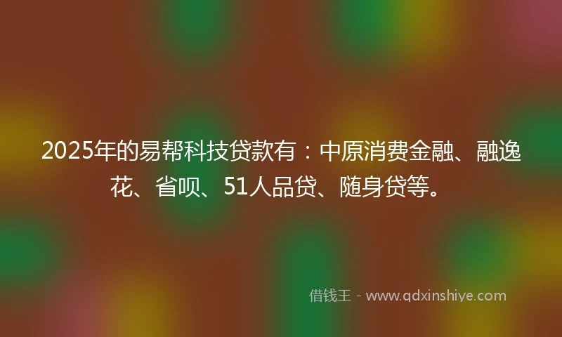 2025年的易帮科技贷款有：中原消费金融、融逸花、省呗、51人品贷、随身贷等。