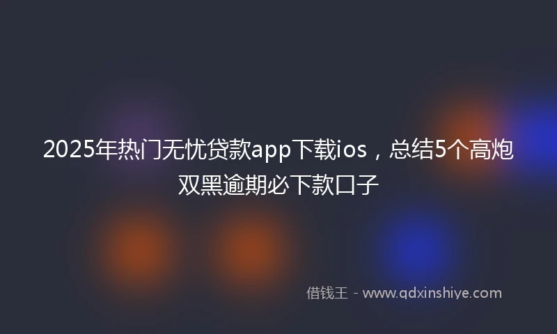 2025年热门无忧贷款app下载ios，总结5个高炮双黑逾期必下款口子