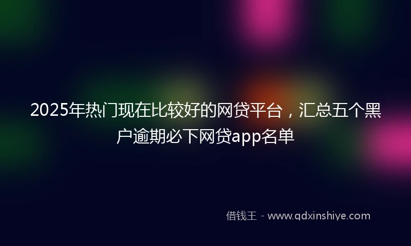 2025年热门现在比较好的网贷平台，汇总五个黑户逾期必下网贷app名单