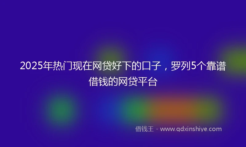 2025年热门现在网贷好下的口子，罗列5个靠谱借钱的网贷平台