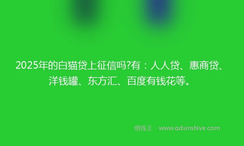 2025年的白猫贷上征信吗?有：人人贷、惠商贷、洋钱罐、东方汇、百度有钱花等。