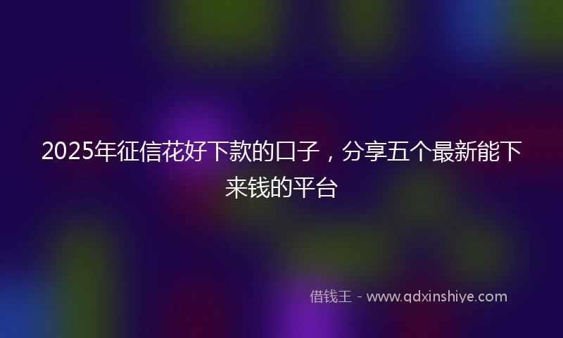 2025年征信花好下款的口子，分享五个最新能下来钱的平台