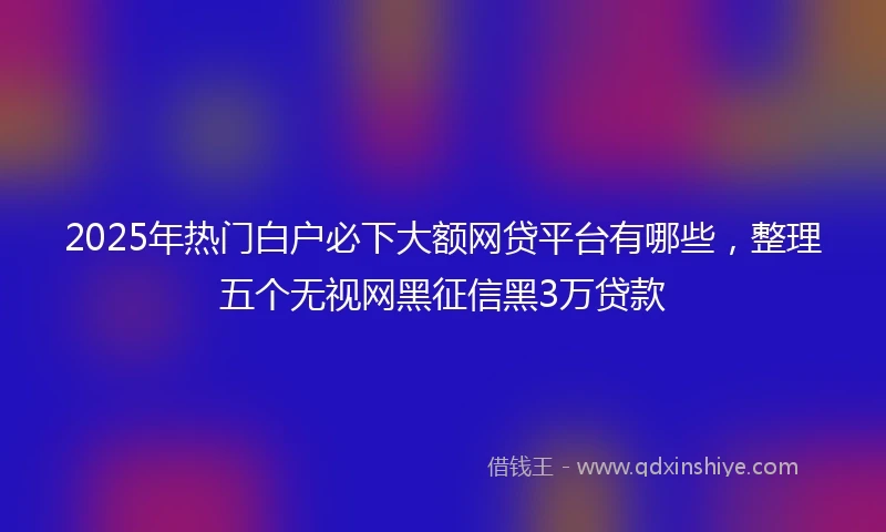 2025年热门白户必下大额网贷平台有哪些，整理五个无视网黑征信黑3万贷款