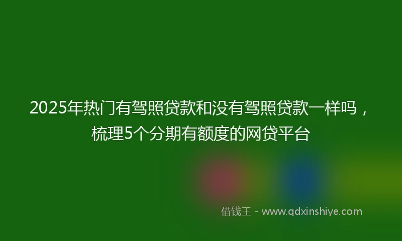 2025年热门有驾照贷款和没有驾照贷款一样吗，梳理5个分期有额度的网贷平台