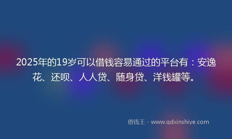 2025年的19岁可以借钱容易通过的平台有：安逸花、还呗、人人贷、随身贷、洋钱罐等。