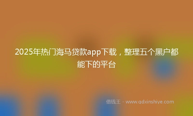 2025年热门海马贷款app下载，整理五个黑户都能下的平台