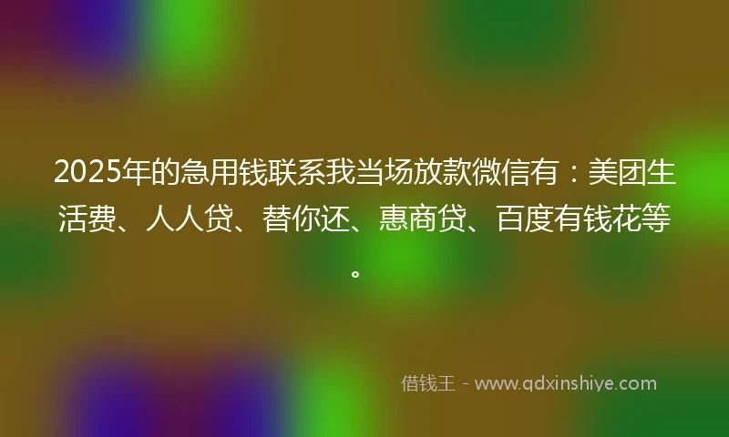 2025年的急用钱联系我当场放款微信有：美团生活费、人人贷、替你还、惠商贷、百度有钱花等。
