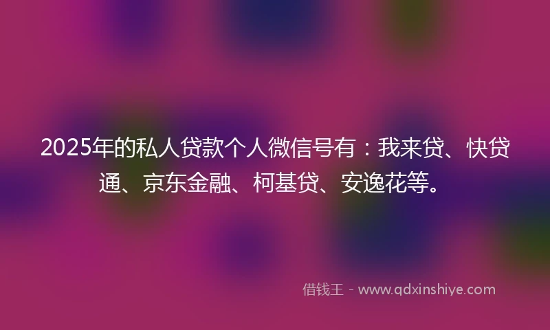 2025年的私人贷款个人微信号有：我来贷、快贷通、京东金融、柯基贷、安逸花等。