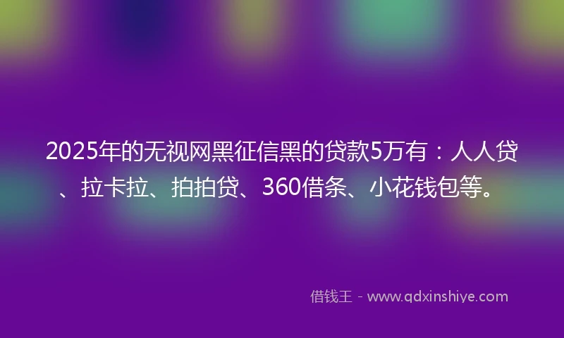 2025年的无视网黑征信黑的贷款5万有：人人贷、拉卡拉、拍拍贷、360借条、小花钱包等。