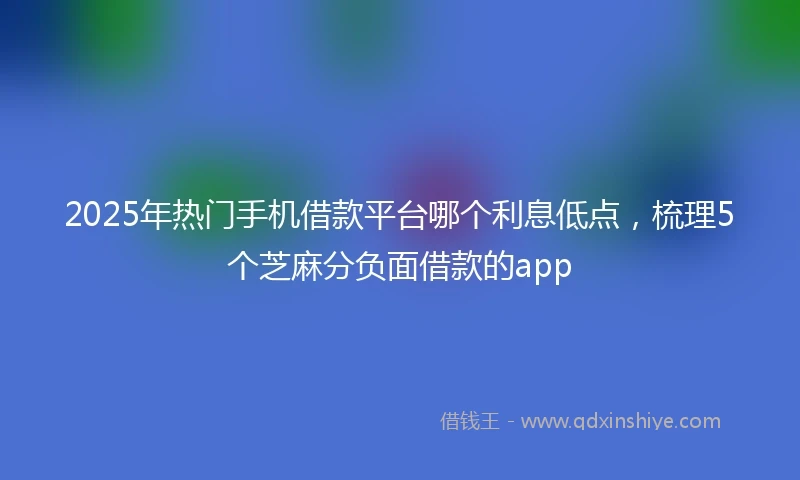 2025年热门手机借款平台哪个利息低点，梳理5个芝麻分负面借款的app