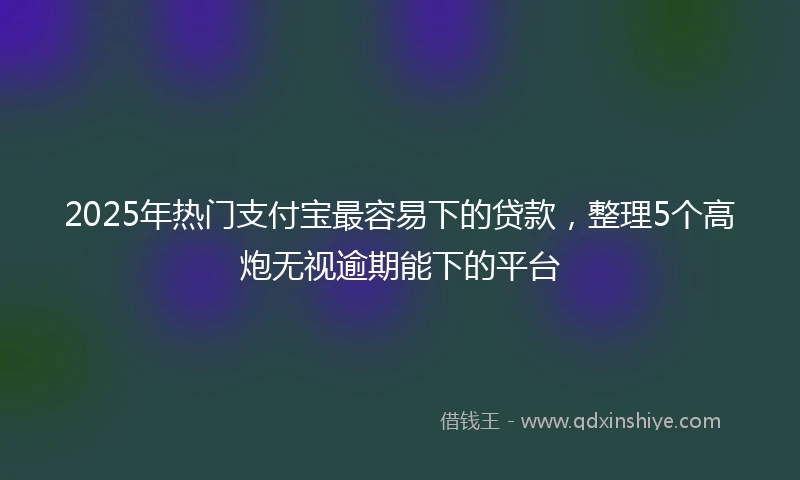 2025年热门支付宝最容易下的贷款，整理5个高炮无视逾期能下的平台