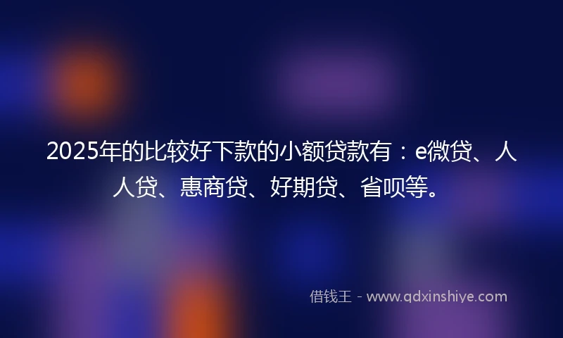 2025年的比较好下款的小额贷款有：e微贷、人人贷、惠商贷、好期贷、省呗等。
