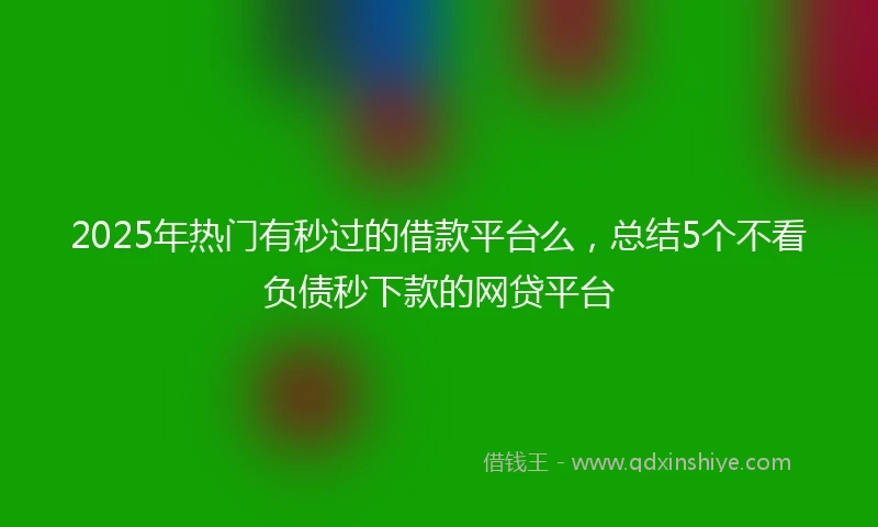 2025年热门有秒过的借款平台么，总结5个不看负债秒下款的网贷平台