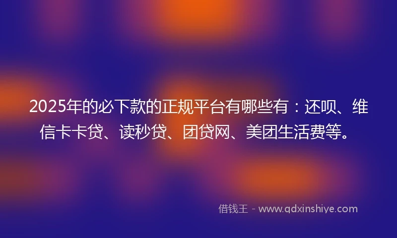 2025年的必下款的正规平台有哪些有：还呗、维信卡卡贷、读秒贷、团贷网、美团生活费等。
