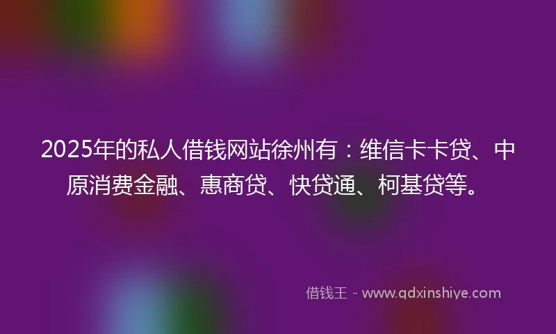 2025年的私人借钱网站徐州有：维信卡卡贷、中原消费金融、惠商贷、快贷通、柯基贷等。