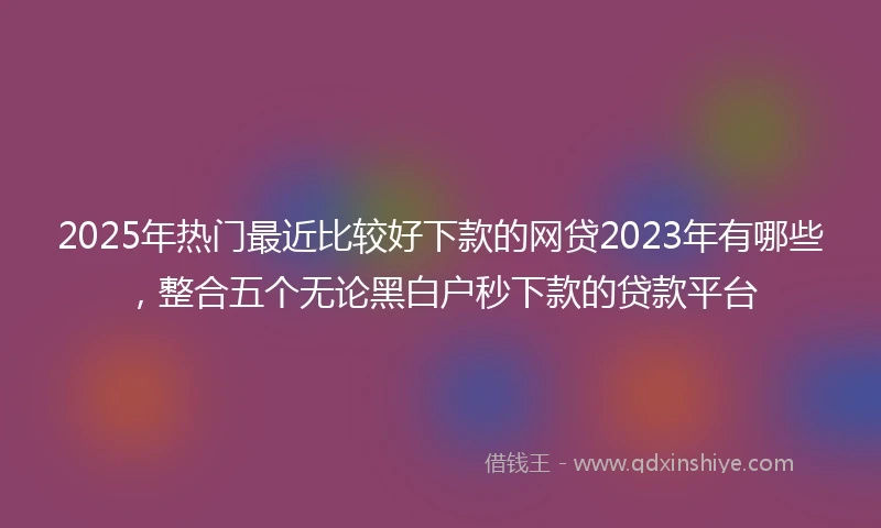 2025年热门最近比较好下款的网贷2023年有哪些，整合五个无论黑白户秒下款的贷款平台