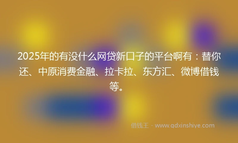 2025年的有没什么网贷新口子的平台啊有：替你还、中原消费金融、拉卡拉、东方汇、微博借钱等。
