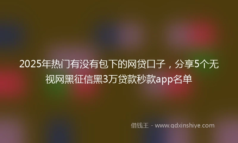 2025年热门有没有包下的网贷口子，分享5个无视网黑征信黑3万贷款秒款app名单