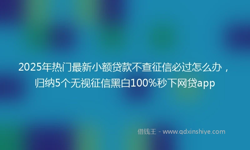 2025年热门最新小额贷款不查征信必过怎么办，归纳5个无视征信黑白100%秒下网贷app