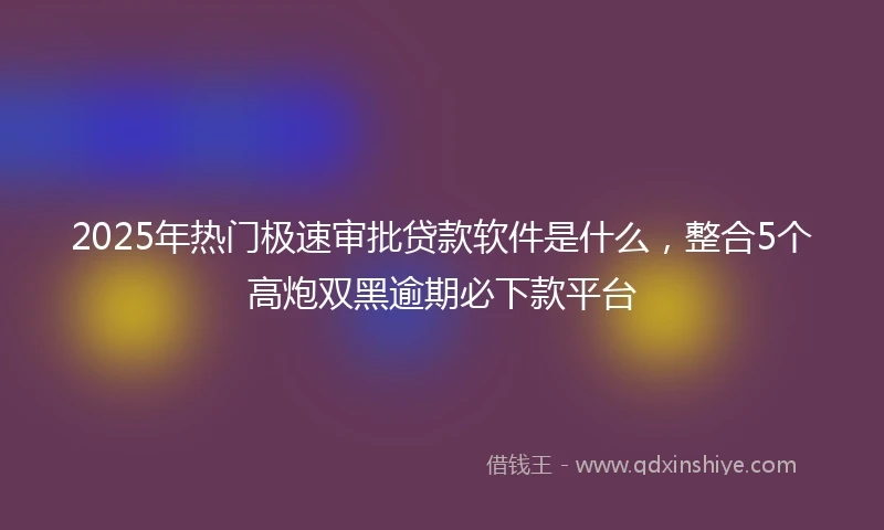 2025年热门极速审批贷款软件是什么，整合5个高炮双黑逾期必下款平台