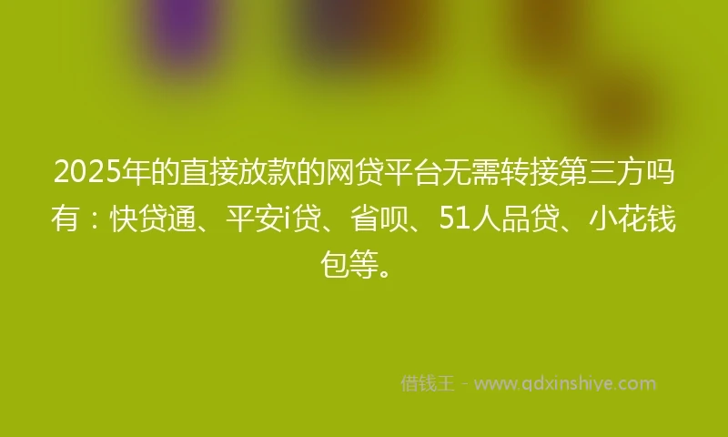 2025年的直接放款的网贷平台无需转接第三方吗有：快贷通、平安i贷、省呗、51人品贷、小花钱包等。