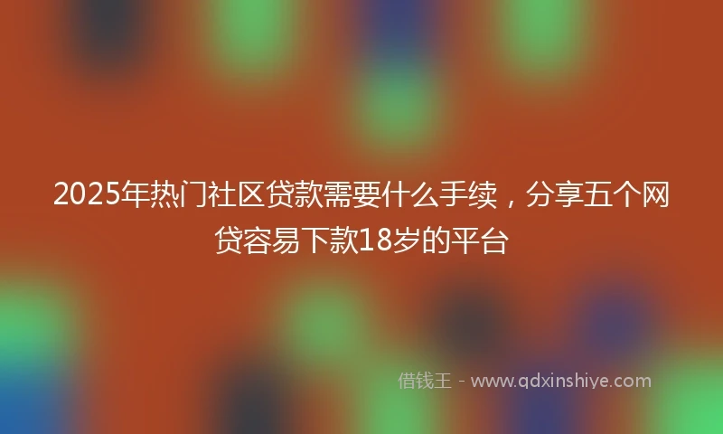 2025年热门社区贷款需要什么手续，分享五个网贷容易下款18岁的平台