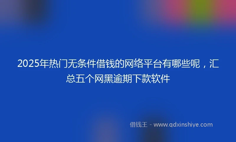 2025年热门无条件借钱的网络平台有哪些呢，汇总五个网黑逾期下款软件