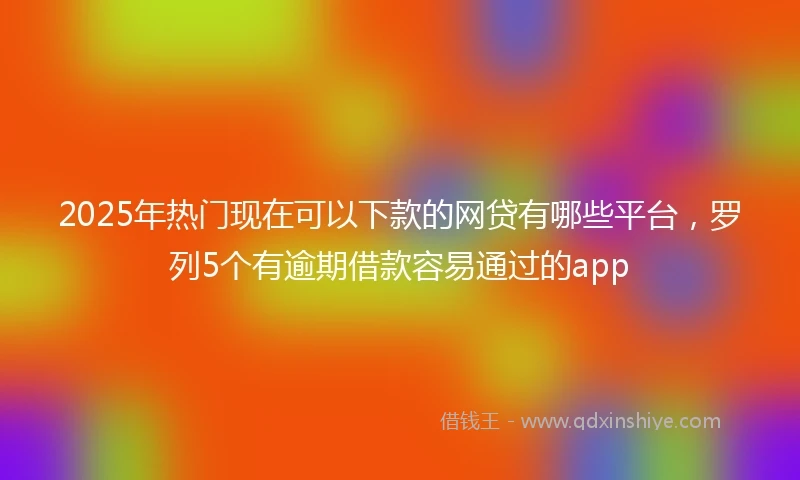 2025年热门现在可以下款的网贷有哪些平台，罗列5个有逾期借款容易通过的app