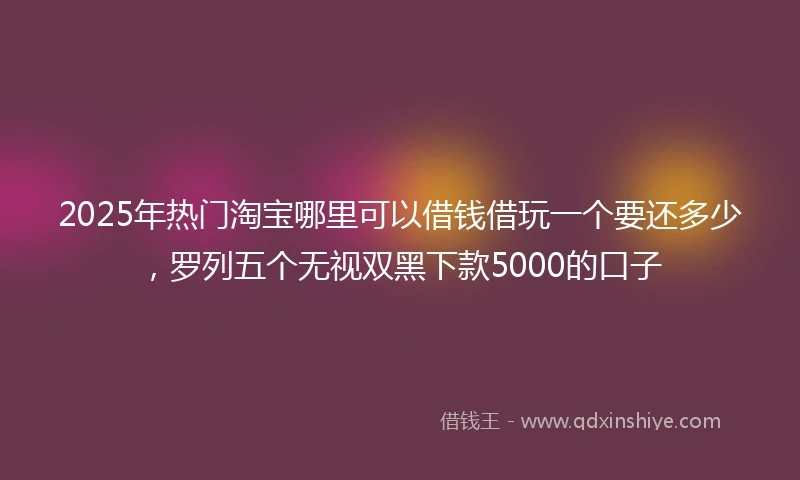 2025年热门淘宝哪里可以借钱借玩一个要还多少，罗列五个无视双黑下款5000的口子