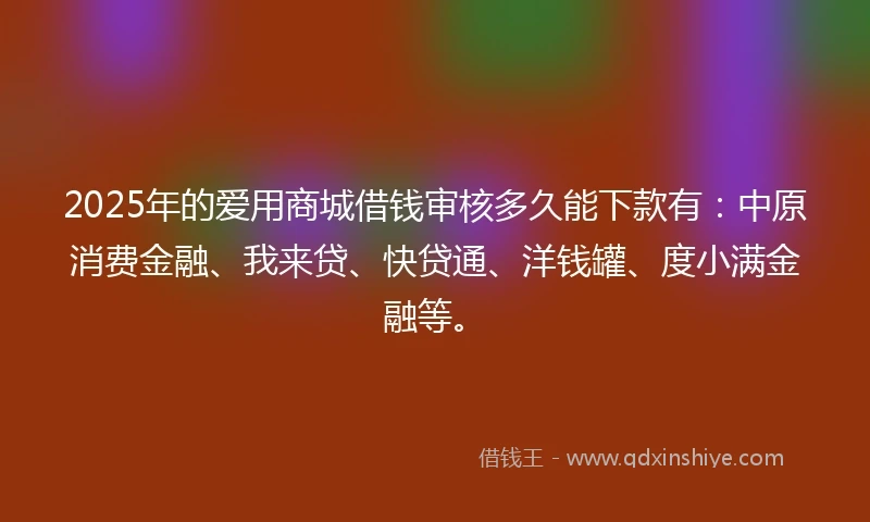 2025年的爱用商城借钱审核多久能下款有：中原消费金融、我来贷、快贷通、洋钱罐、度小满金融等。