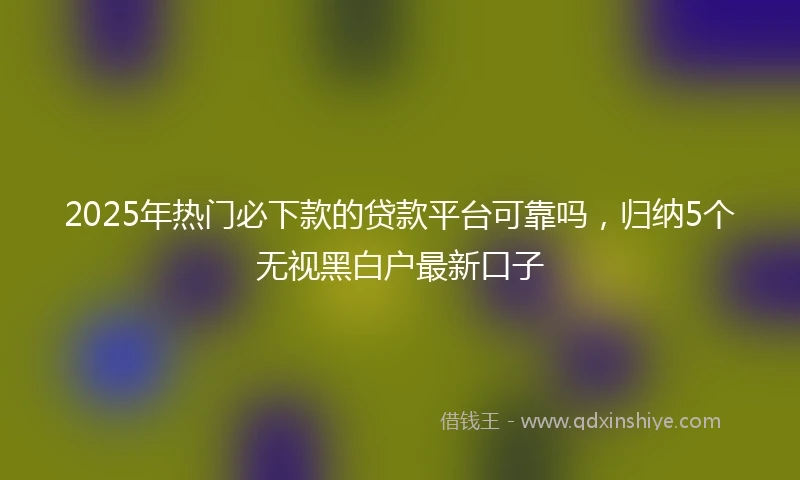 2025年热门必下款的贷款平台可靠吗，归纳5个无视黑白户最新口子