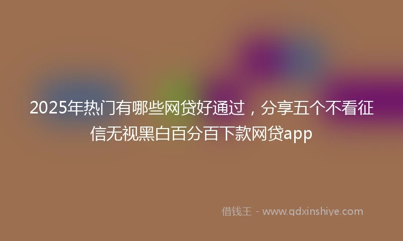 2025年热门有哪些网贷好通过，分享五个不看征信无视黑白百分百下款网贷app