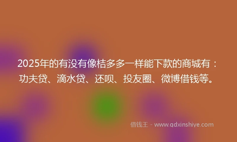 2025年的有没有像桔多多一样能下款的商城有：功夫贷、滴水贷、还呗、投友圈、微博借钱等。