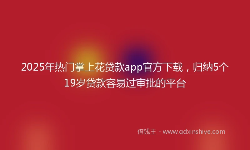 2025年热门掌上花贷款app官方下载，归纳5个19岁贷款容易过审批的平台