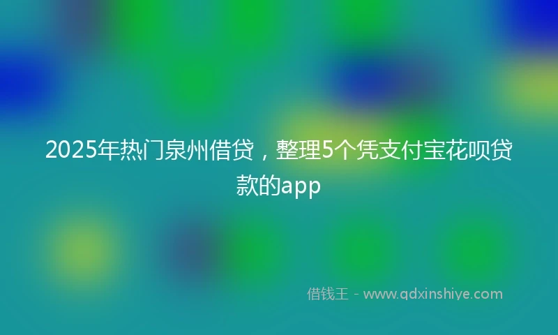 2025年热门泉州借贷，整理5个凭支付宝花呗贷款的app