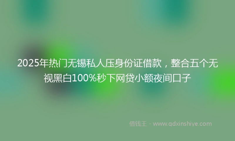 2025年热门无锡私人压身份证借款，整合五个无视黑白100%秒下网贷小额夜间口子