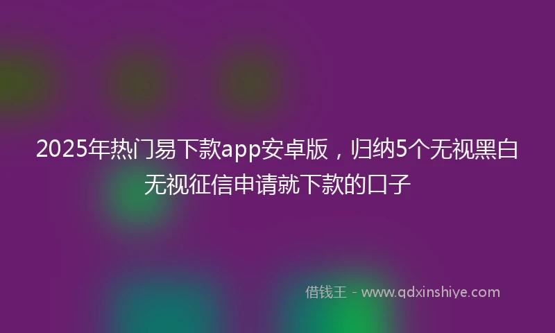 2025年热门易下款app安卓版，归纳5个无视黑白无视征信申请就下款的口子
