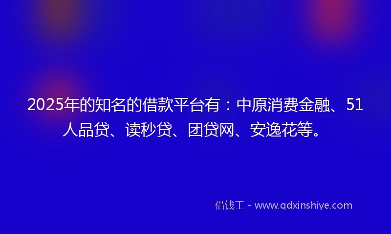 2025年的知名的借款平台有：中原消费金融、51人品贷、读秒贷、团贷网、安逸花等。