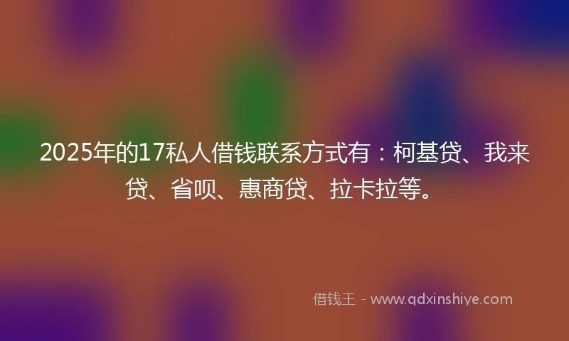2025年的17私人借钱联系方式有：柯基贷、我来贷、省呗、惠商贷、拉卡拉等。