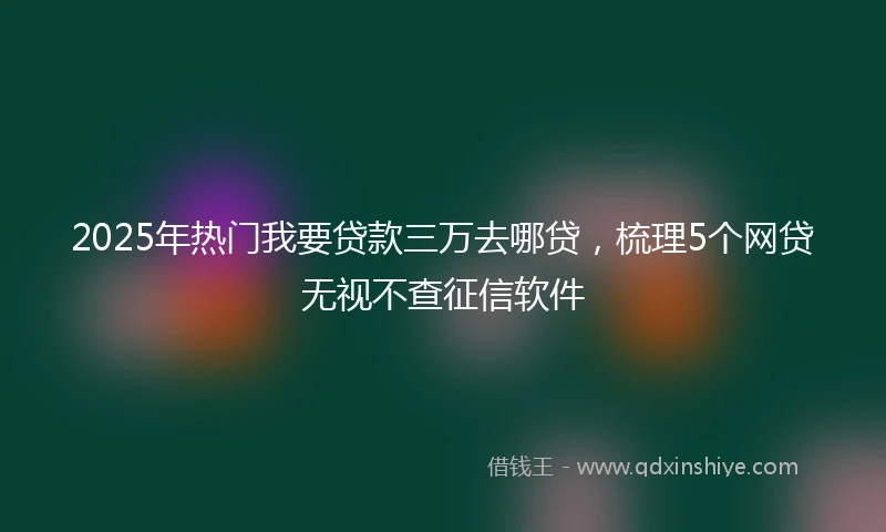 2025年热门我要贷款三万去哪贷，梳理5个网贷无视不查征信软件