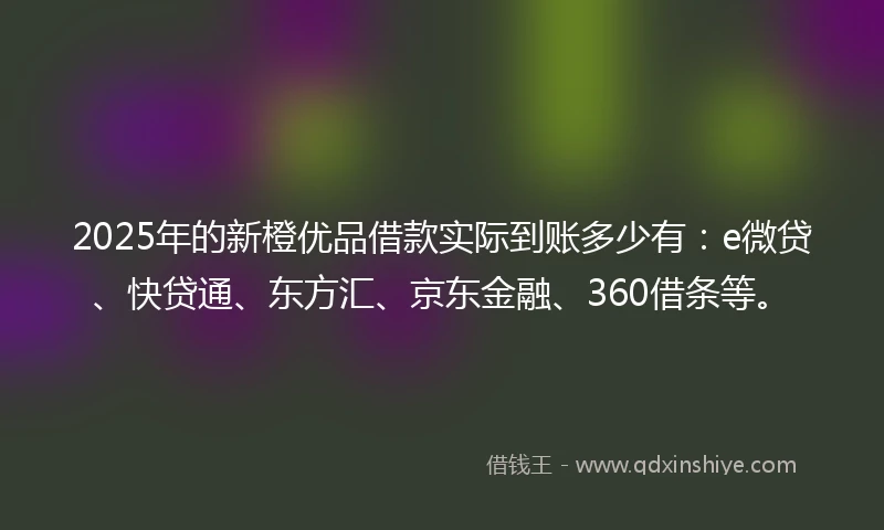 2025年的新橙优品借款实际到账多少有：e微贷、快贷通、东方汇、京东金融、360借条等。