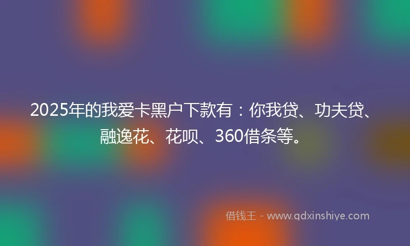 2025年的我爱卡黑户下款有：你我贷、功夫贷、融逸花、花呗、360借条等。