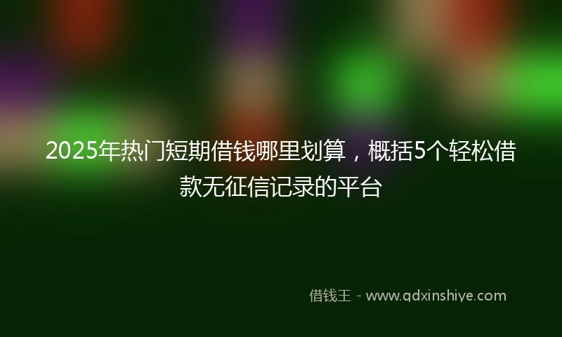 2025年热门短期借钱哪里划算，概括5个轻松借款无征信记录的平台