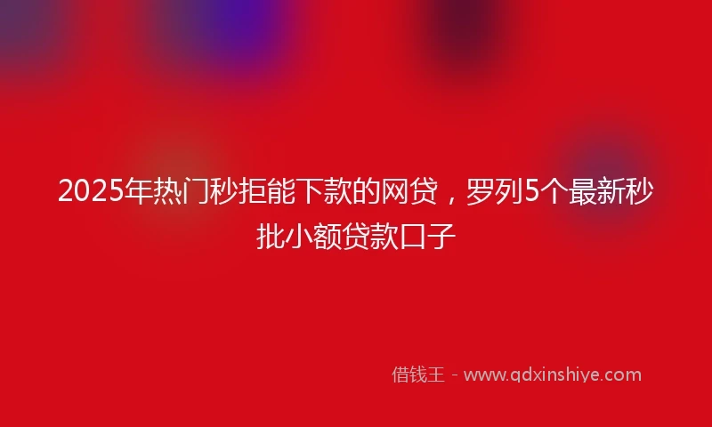 2025年热门秒拒能下款的网贷，罗列5个最新秒批小额贷款口子