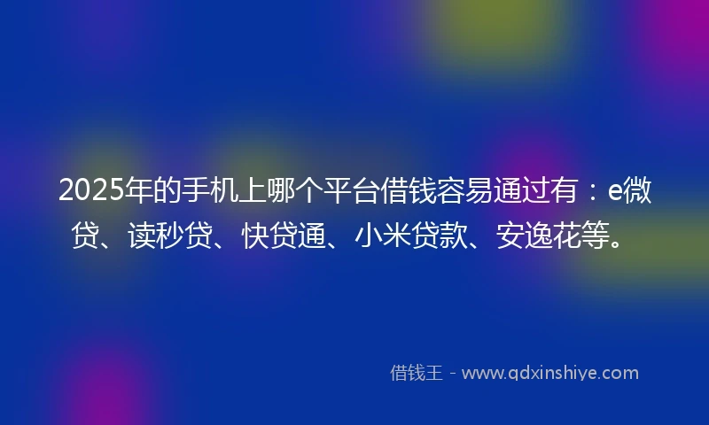 2025年的手机上哪个平台借钱容易通过有：e微贷、读秒贷、快贷通、小米贷款、安逸花等。