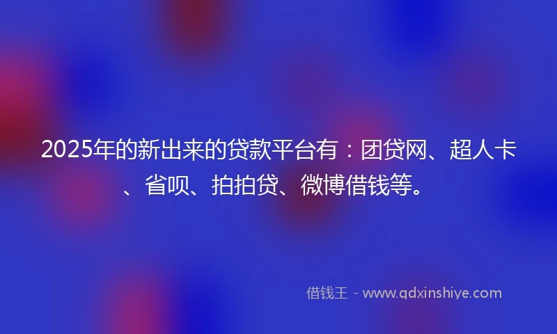 2025年的新出来的贷款平台有：团贷网、超人卡、省呗、拍拍贷、微博借钱等。