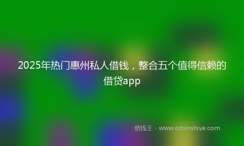 2025年热门惠州私人借钱，整合五个值得信赖的借贷app