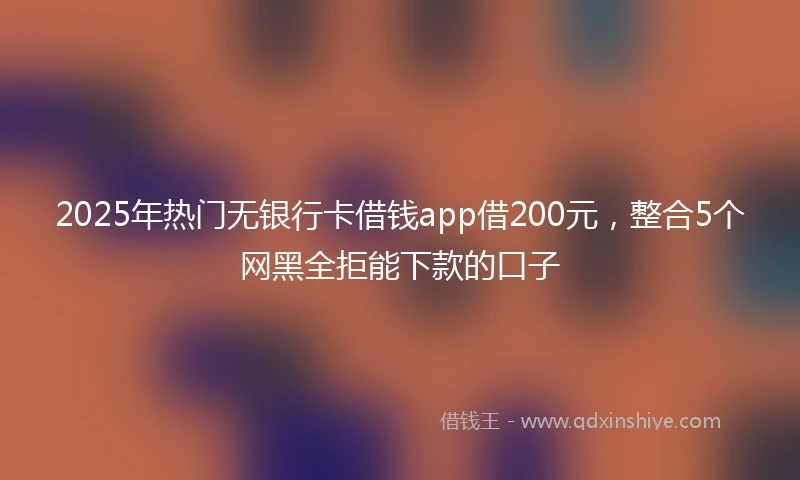 2025年热门无银行卡借钱app借200元，整合5个网黑全拒能下款的口子