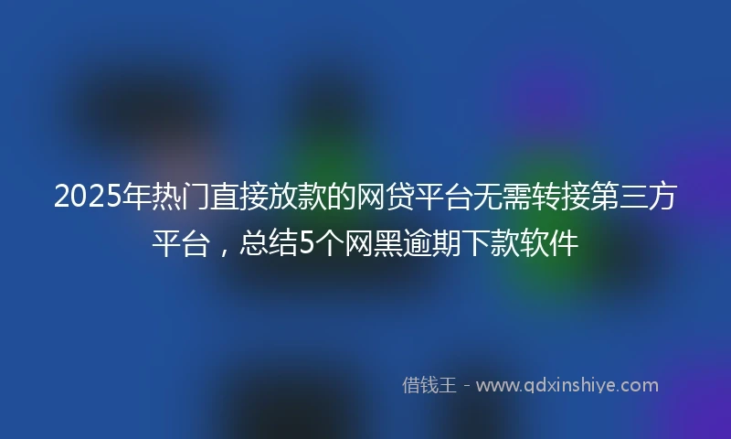 2025年热门直接放款的网贷平台无需转接第三方平台，总结5个网黑逾期下款软件